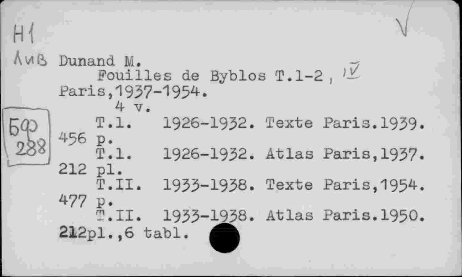 ﻿Dunand M.
Fouilles de Byblos T.1-2 f Paris,1937-1954.
4 V.
T.l. 1926-1952. Texte Paris.1939. 456 p.
T.l. 1926-1932. Atlas Paris,1937. 212 pl.
T.II. 1933-1938. Texte Paris,1954. 477 P.
T.II. 1933-1938. Atlas Paris.1950. 212pl. ,6 tabl.